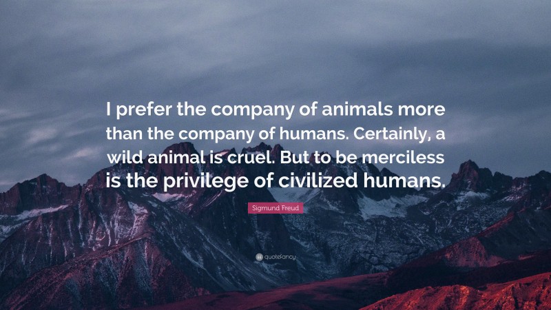 Sigmund Freud Quote: “I prefer the company of animals more than the company of humans. Certainly, a wild animal is cruel. But to be merciless is the privilege of civilized humans.”