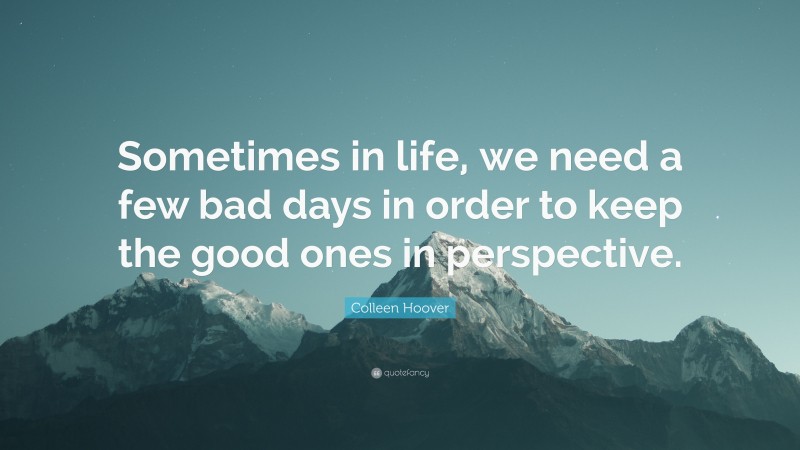 Colleen Hoover Quote: “Sometimes in life, we need a few bad days in order to keep the good ones in perspective.”