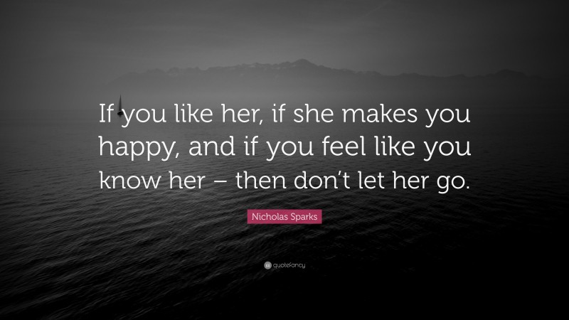 Nicholas Sparks Quote: “If you like her, if she makes you happy, and if you feel like you know her – then don’t let her go.”