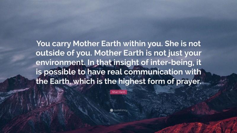 Nhat Hanh Quote: “You carry Mother Earth within you. She is not outside of you. Mother Earth is not just your environment. In that insight of inter-being, it is possible to have real communication with the Earth, which is the highest form of prayer.”