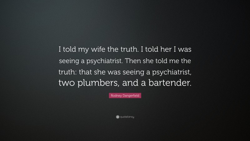 Rodney Dangerfield Quote: “I told my wife the truth. I told her I was seeing a psychiatrist. Then she told me the truth: that she was seeing a psychiatrist, two plumbers, and a bartender.”