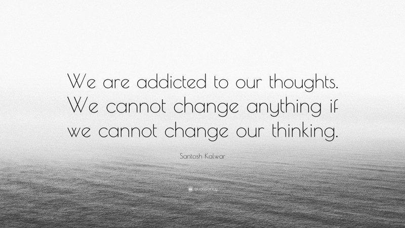 Santosh Kalwar Quote: “We are addicted to our thoughts. We cannot change anything if we cannot change our thinking.”