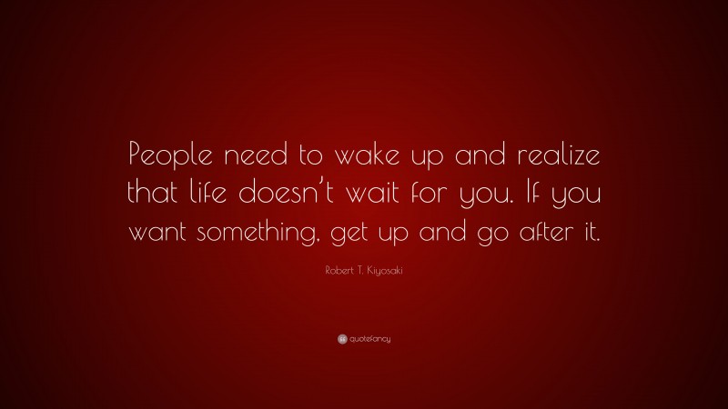 Robert T. Kiyosaki Quote: “People need to wake up and realize that life doesn’t wait for you. If you want something, get up and go after it.”
