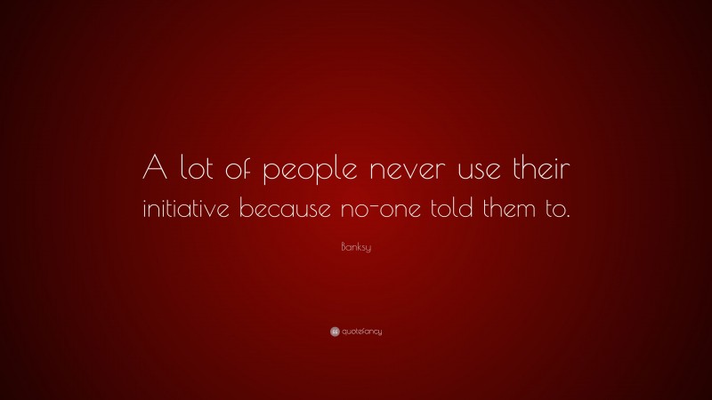 Banksy Quote: “A lot of people never use their initiative because no-one told them to.”