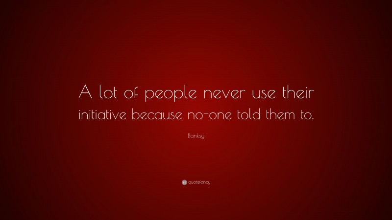 Banksy Quote: “A lot of people never use their initiative because no ...