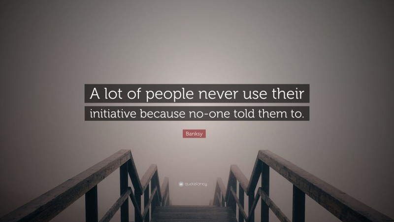 Banksy Quote: “A lot of people never use their initiative because no-one told them to.”