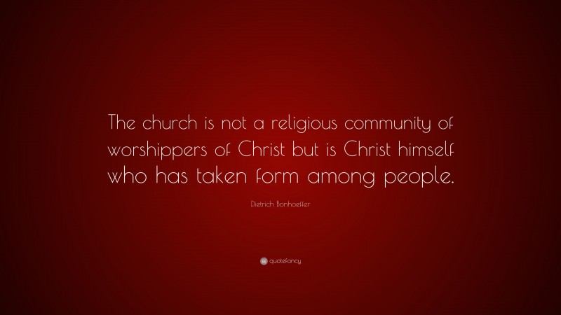 Dietrich Bonhoeffer Quote: “The church is not a religious community of worshippers of Christ but is Christ himself who has taken form among people.”