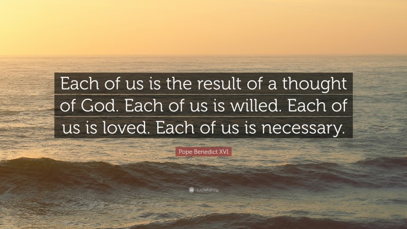 Pope Benedict XVI Quote: “Each of us is the result of a thought of God. Each of us is willed. Each of us is loved. Each of us is necessary.”