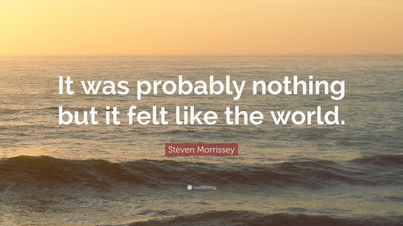 Steven Morrissey Quote: “It was probably nothing but it felt like the world.”