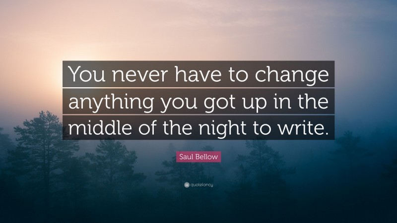 Saul Bellow Quote: “You never have to change anything you got up in the middle of the night to write.”