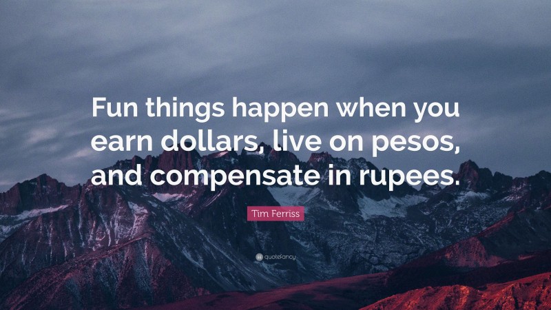 Tim Ferriss Quote: “Fun things happen when you earn dollars, live on pesos, and compensate in rupees.”