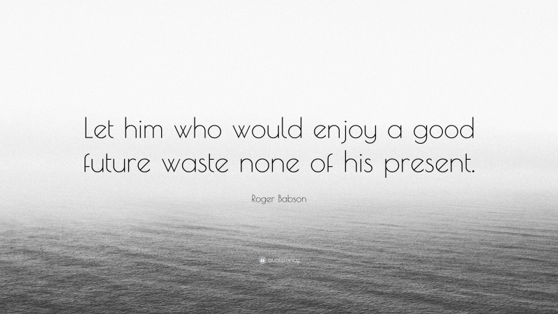 Roger Babson Quote: “Let him who would enjoy a good future waste none of his present.”