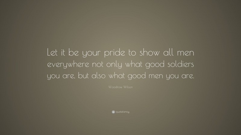 Woodrow Wilson Quote: “Let it be your pride to show all men everywhere not only what good soldiers you are, but also what good men you are.”