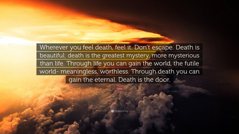 Osho Quote: “Wherever you feel death, feel it. Don’t escape. Death is beautiful; death is the greatest mystery, more mysterious than life. Through life you can gain the world, the futile world- meaningless, worthless. Through death you can gain the eternal. Death is the door.”