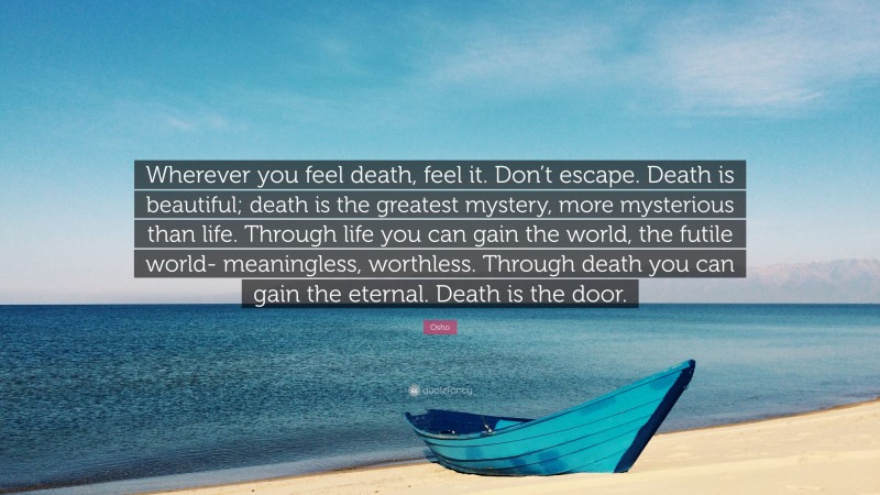 Osho Quote: “Wherever you feel death, feel it. Don’t escape. Death is beautiful; death is the greatest mystery, more mysterious than life. Through life you can gain the world, the futile world- meaningless, worthless. Through death you can gain the eternal. Death is the door.”