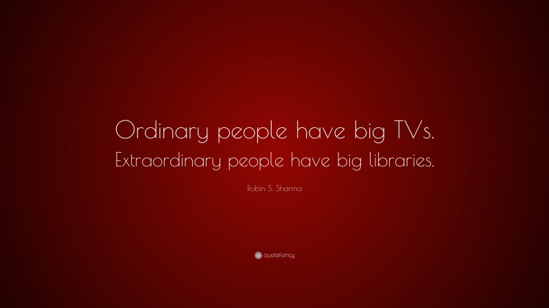 Robin S. Sharma Quote: “Ordinary people have big TVs. Extraordinary people have big libraries.”