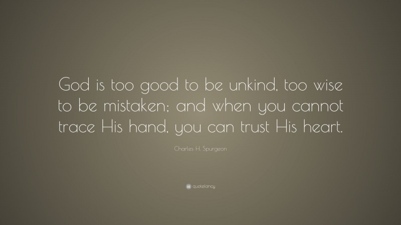 Charles H. Spurgeon Quote: “God is too good to be unkind, too wise to be mistaken; and when you cannot trace His hand, you can trust His heart.”