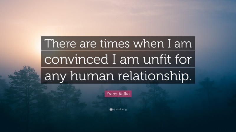 Franz Kafka Quote: “There are times when I am convinced I am unfit for any human relationship.”