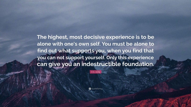 C.G. Jung Quote: “The highest, most decisive experience is to be alone with one’s own self. You must be alone to find out what supports you, when you find that you can not support yourself. Only this experience can give you an indestructible foundation.”