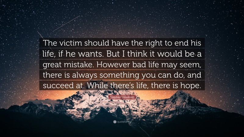 Stephen Hawking Quote: “The victim should have the right to end his life, if he wants. But I think it would be a great mistake. However bad life may seem, there is always something you can do, and succeed at. While there’s life, there is hope.”