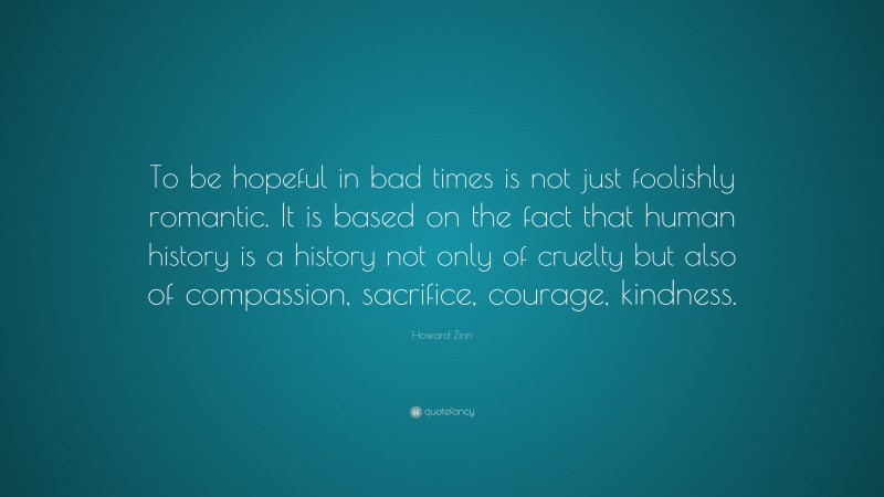 Howard Zinn Quote: “To be hopeful in bad times is not just foolishly romantic. It is based on the fact that human history is a history not only of cruelty but also of compassion, sacrifice, courage, kindness.”