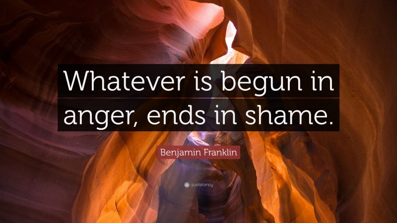 Benjamin Franklin Quote: “Whatever is begun in anger, ends in shame.”