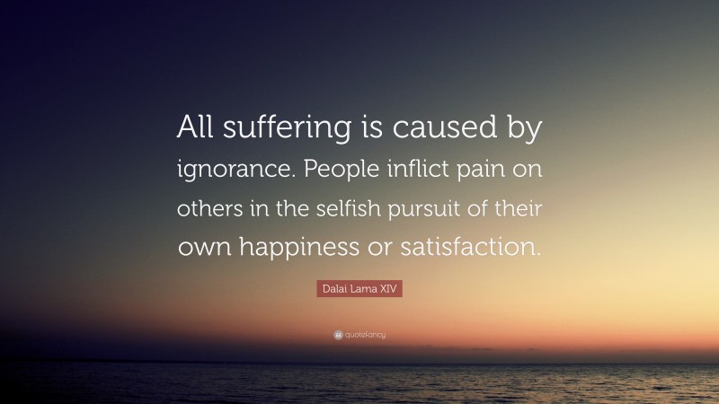 Dalai Lama XIV Quote: “All suffering is caused by ignorance. People inflict pain on others in the selfish pursuit of their own happiness or satisfaction.”