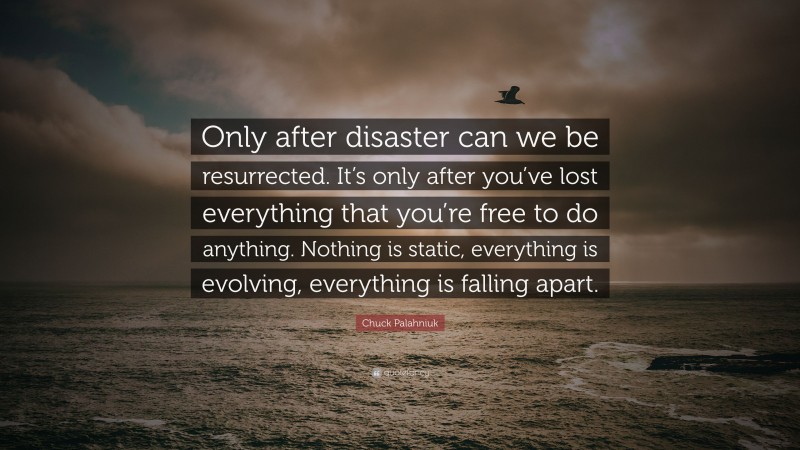 Chuck Palahniuk Quote: “Only after disaster can we be resurrected. It’s only after you’ve lost everything that you’re free to do anything. Nothing is static, everything is evolving, everything is falling apart.”