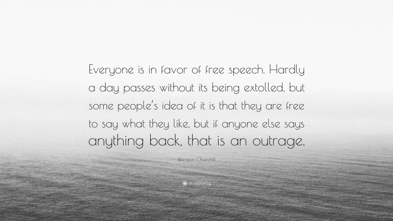 Winston Churchill Quote: “Everyone is in favor of free speech. Hardly a day passes without its being extolled, but some people’s idea of it is that they are free to say what they like, but if anyone else says anything back, that is an outrage.”