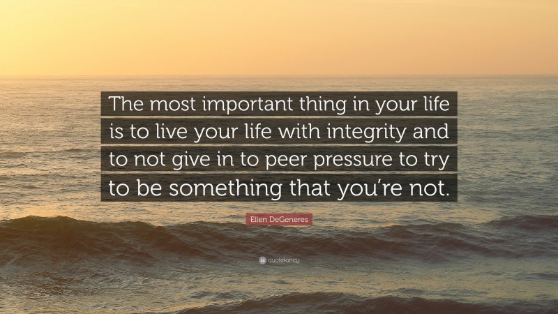 Ellen DeGeneres Quote: “The most important thing in your life is to live your life with integrity and to not give in to peer pressure to try to be something that you’re not.”