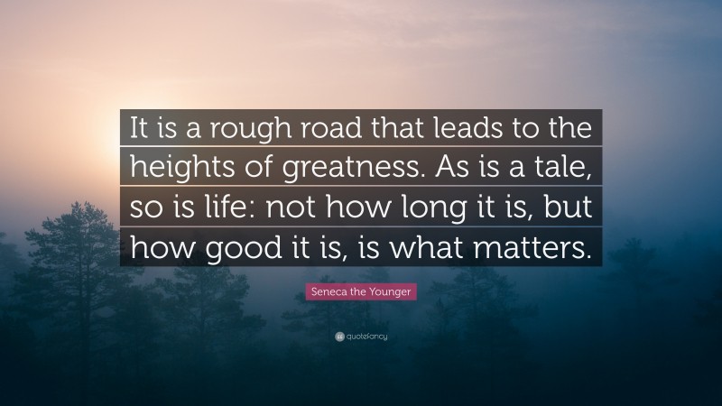 Seneca the Younger Quote: “It is a rough road that leads to the heights of greatness. As is a tale, so is life: not how long it is, but how good it is, is what matters.”