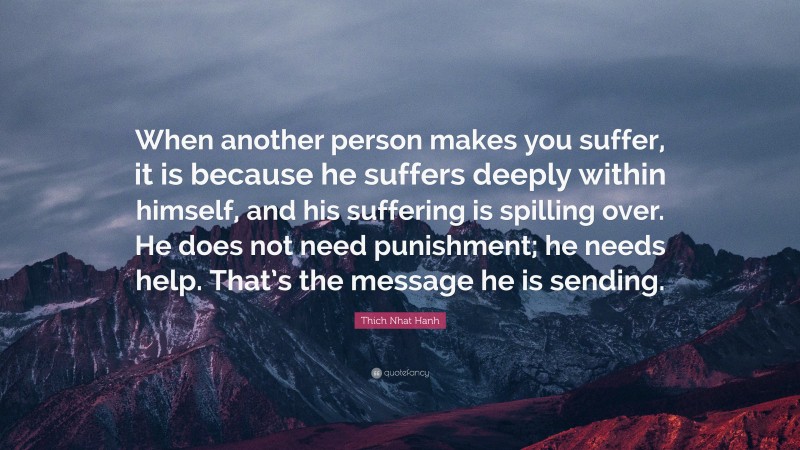 Thich Nhat Hanh Quote: “When another person makes you suffer, it is because he suffers deeply within himself, and his suffering is spilling over. He does not need punishment; he needs help. That’s the message he is sending.”