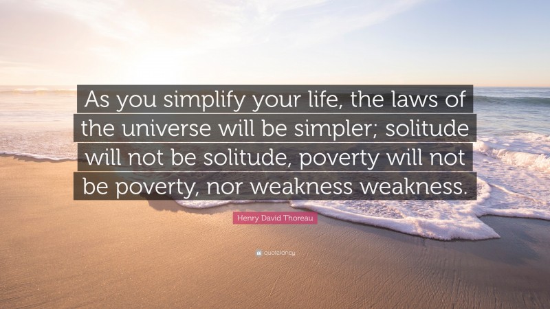 Henry David Thoreau Quote: “As you simplify your life, the laws of the universe will be simpler; solitude will not be solitude, poverty will not be poverty, nor weakness weakness.”