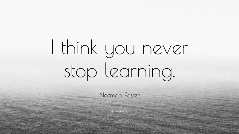 Norman Foster Quote: “I think you never stop learning.”