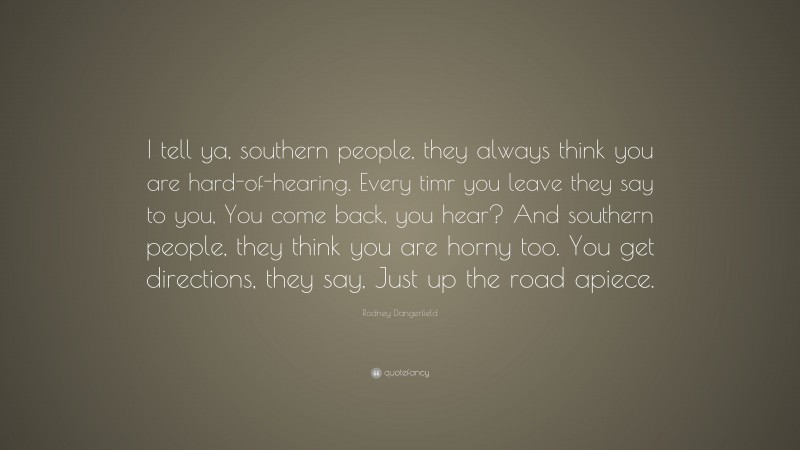 Rodney Dangerfield Quote: “I tell ya, southern people, they always think you are hard-of-hearing. Every timr you leave they say to you, You come back, you hear? And southern people, they think you are horny too. You get directions, they say, Just up the road apiece.”