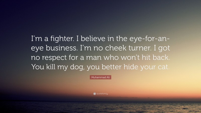 Muhammad Ali Quote: “I’m a fighter. I believe in the eye-for-an-eye business. I’m no cheek turner. I got no respect for a man who won’t hit back. You kill my dog, you better hide your cat.”