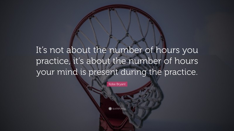 Kobe Bryant Quote: “It’s not about the number of hours you practice, it’s about the number of hours your mind is present during the practice.”