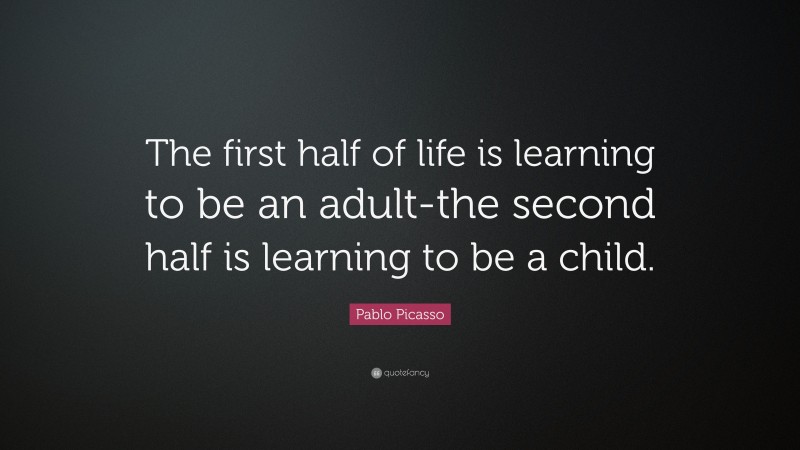 Pablo Picasso Quote: “The first half of life is learning to be an adult-the second half is learning to be a child.”