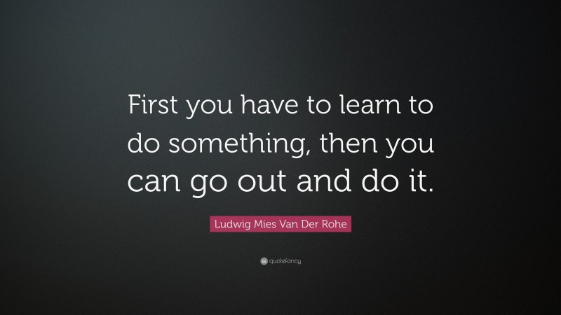 Ludwig Mies Van Der Rohe Quote: “First you have to learn to do something, then you can go out and do it.”