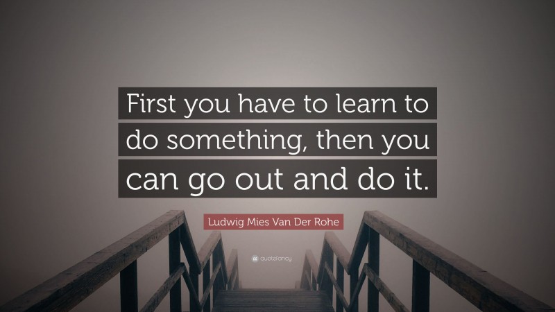 Ludwig Mies Van Der Rohe Quote: “First you have to learn to do something, then you can go out and do it.”