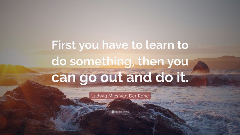 Ludwig Mies Van Der Rohe Quote: “First you have to learn to do something, then you can go out and do it.”