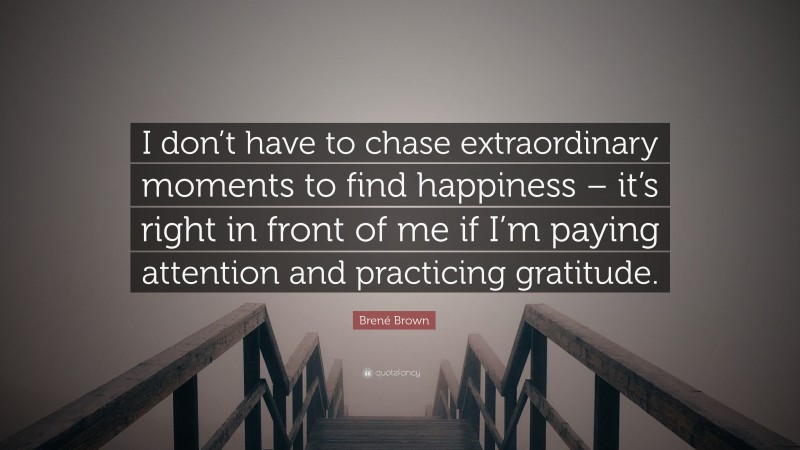 Brené Brown Quote: “I don’t have to chase extraordinary moments to find happiness – it’s right in front of me if I’m paying attention and practicing gratitude.”