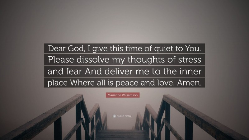 Marianne Williamson Quote: “Dear God, I give this time of quiet to You. Please dissolve my thoughts of stress and fear And deliver me to the inner place Where all is peace and love. Amen.”