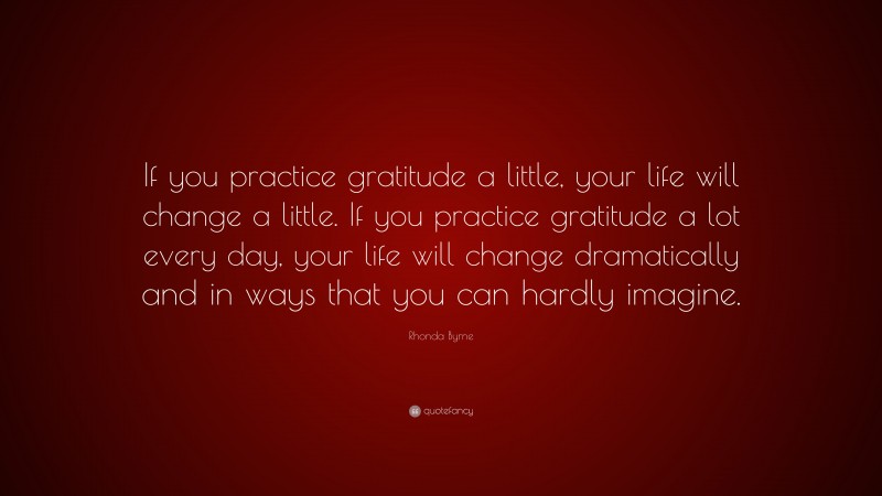 Rhonda Byrne Quote: “If you practice gratitude a little, your life will change a little. If you practice gratitude a lot every day, your life will change dramatically and in ways that you can hardly imagine.”