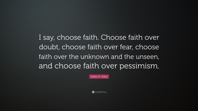 Dallin H. Oaks Quote: “I say, choose faith. Choose faith over doubt, choose faith over fear, choose faith over the unknown and the unseen, and choose faith over pessimism.”