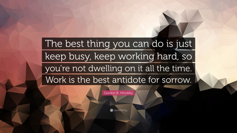 Gordon B. Hinckley Quote: “The best thing you can do is just keep busy, keep working hard, so you’re not dwelling on it all the time. Work is the best antidote for sorrow.”