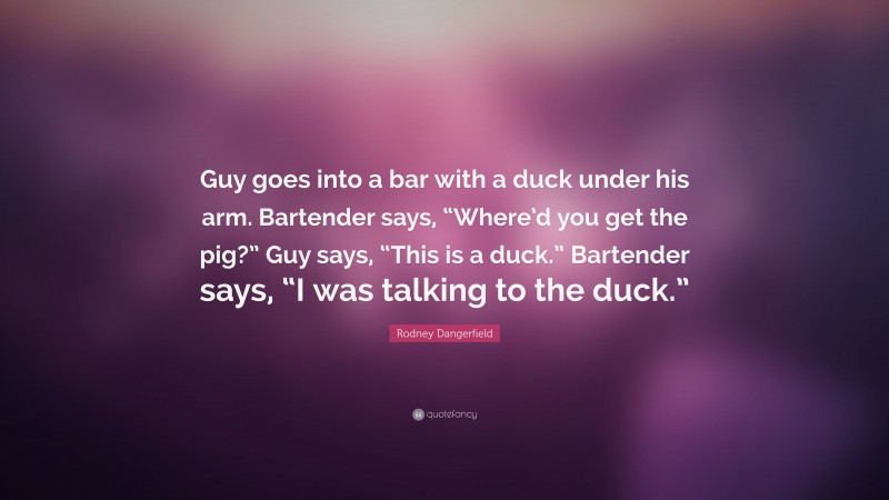 Rodney Dangerfield Quote: “Guy goes into a bar with a duck under his arm. Bartender says, “Where’d you get the pig?” Guy says, “This is a duck.” Bartender says, “I was talking to the duck.””