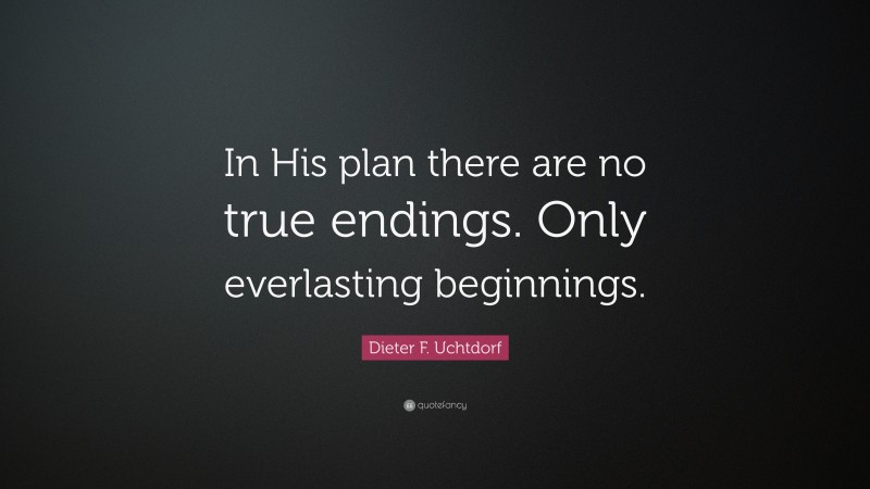 Dieter F. Uchtdorf Quote: “In His plan there are no true endings. Only everlasting beginnings.”