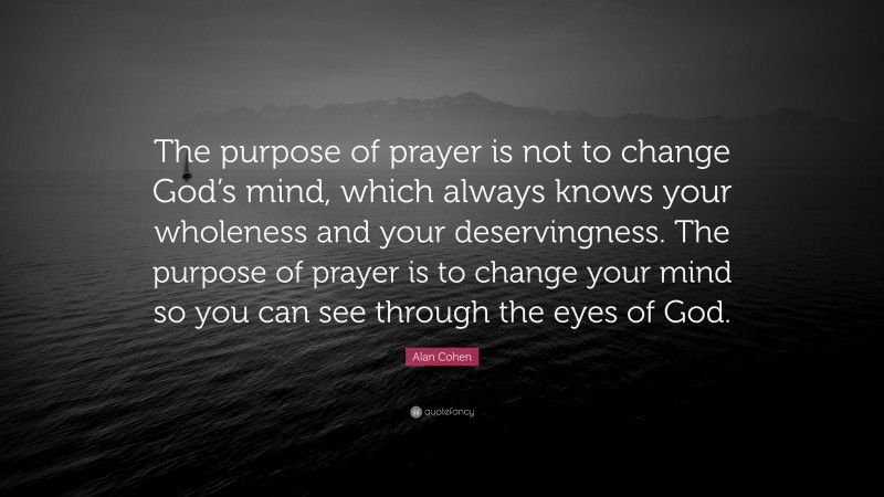 Alan Cohen Quote: “The purpose of prayer is not to change God’s mind, which always knows your wholeness and your deservingness. The purpose of prayer is to change your mind so you can see through the eyes of God.”