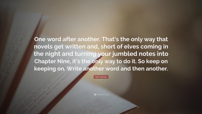 Neil Gaiman Quote: “One word after another. That’s the only way that novels get written and, short of elves coming in the night and turning your jumbled notes into Chapter Nine, it’s the only way to do it. So keep on keeping on. Write another word and then another.”